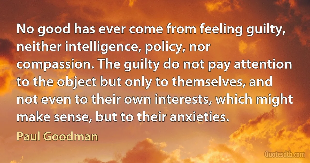 No good has ever come from feeling guilty, neither intelligence, policy, nor compassion. The guilty do not pay attention to the object but only to themselves, and not even to their own interests, which might make sense, but to their anxieties. (Paul Goodman)