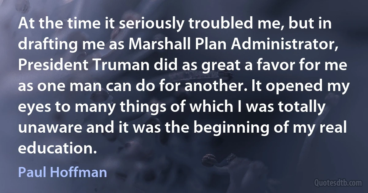 At the time it seriously troubled me, but in drafting me as Marshall Plan Administrator, President Truman did as great a favor for me as one man can do for another. It opened my eyes to many things of which I was totally unaware and it was the beginning of my real education. (Paul Hoffman)