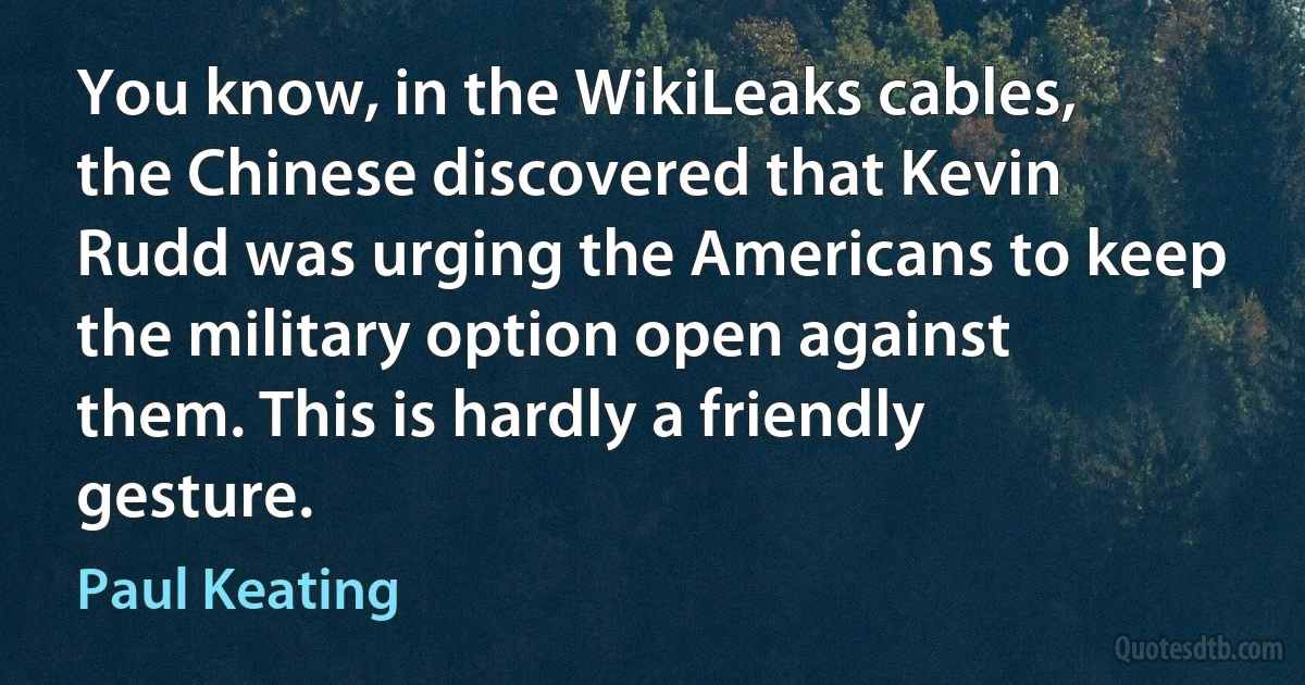 You know, in the WikiLeaks cables, the Chinese discovered that Kevin Rudd was urging the Americans to keep the military option open against them. This is hardly a friendly gesture. (Paul Keating)