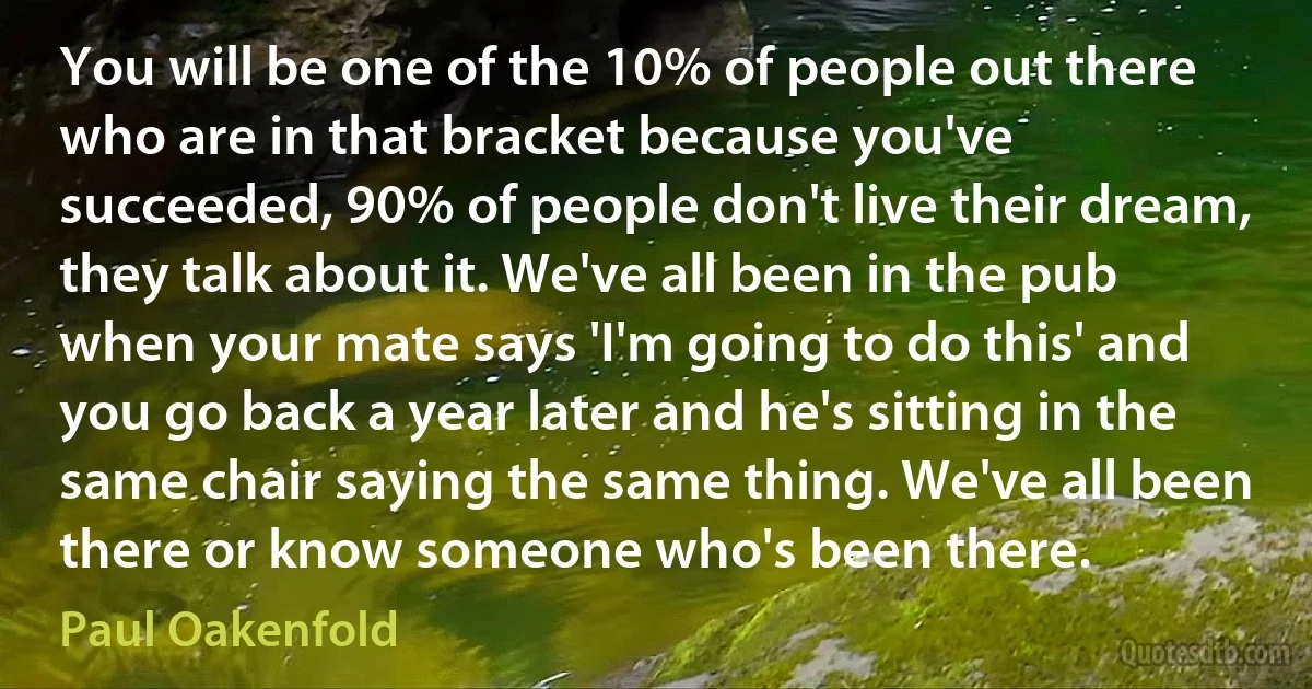 You will be one of the 10% of people out there who are in that bracket because you've succeeded, 90% of people don't live their dream, they talk about it. We've all been in the pub when your mate says 'I'm going to do this' and you go back a year later and he's sitting in the same chair saying the same thing. We've all been there or know someone who's been there. (Paul Oakenfold)