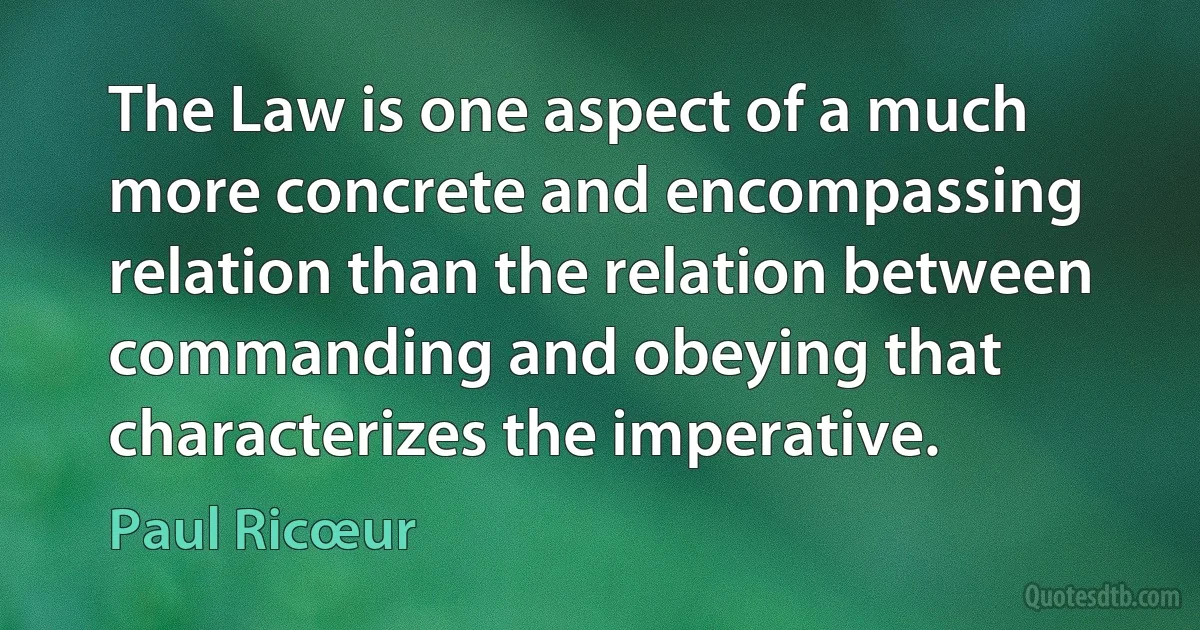 The Law is one aspect of a much more concrete and encompassing relation than the relation between commanding and obeying that characterizes the imperative. (Paul Ricœur)