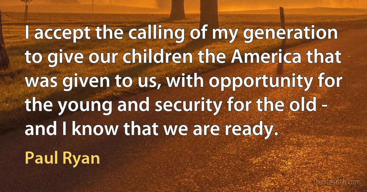 I accept the calling of my generation to give our children the America that was given to us, with opportunity for the young and security for the old - and I know that we are ready. (Paul Ryan)