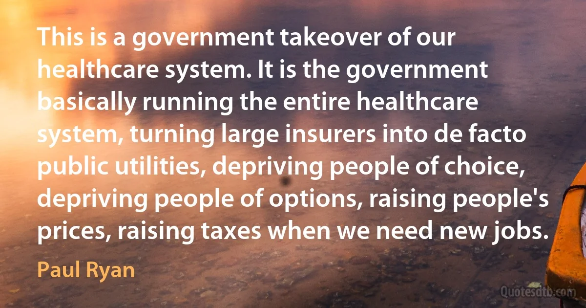 This is a government takeover of our healthcare system. It is the government basically running the entire healthcare system, turning large insurers into de facto public utilities, depriving people of choice, depriving people of options, raising people's prices, raising taxes when we need new jobs. (Paul Ryan)