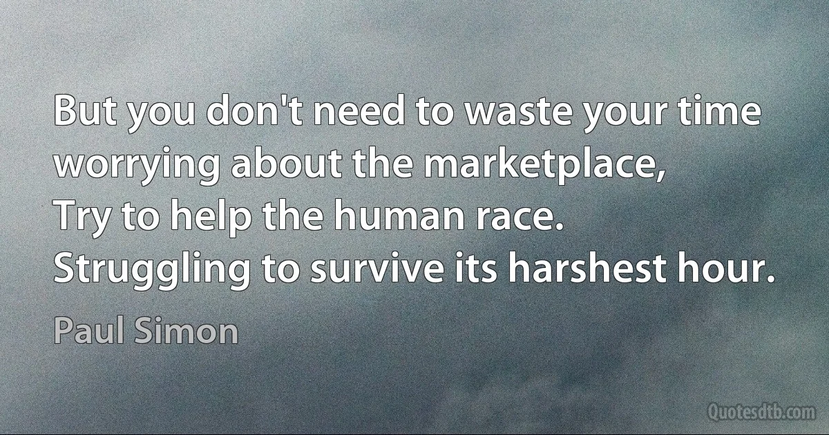 But you don't need to waste your time worrying about the marketplace,
Try to help the human race.
Struggling to survive its harshest hour. (Paul Simon)