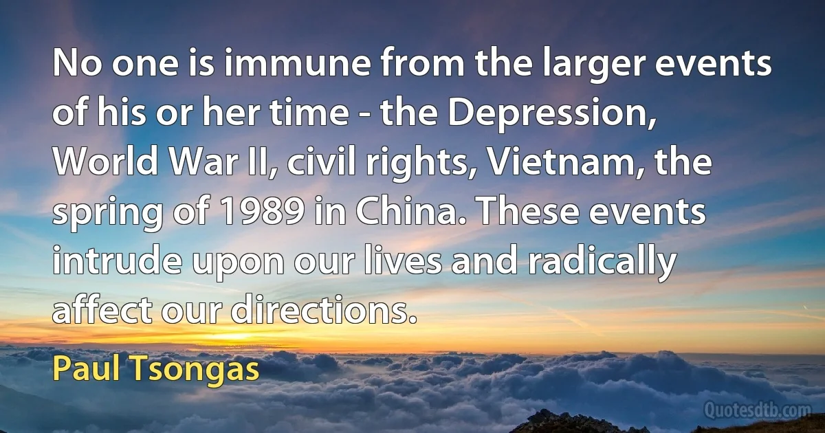 No one is immune from the larger events of his or her time - the Depression, World War II, civil rights, Vietnam, the spring of 1989 in China. These events intrude upon our lives and radically affect our directions. (Paul Tsongas)