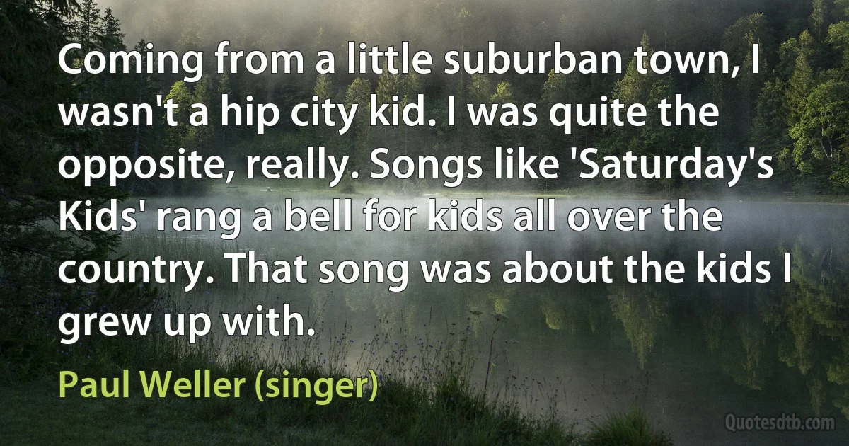 Coming from a little suburban town, I wasn't a hip city kid. I was quite the opposite, really. Songs like 'Saturday's Kids' rang a bell for kids all over the country. That song was about the kids I grew up with. (Paul Weller (singer))