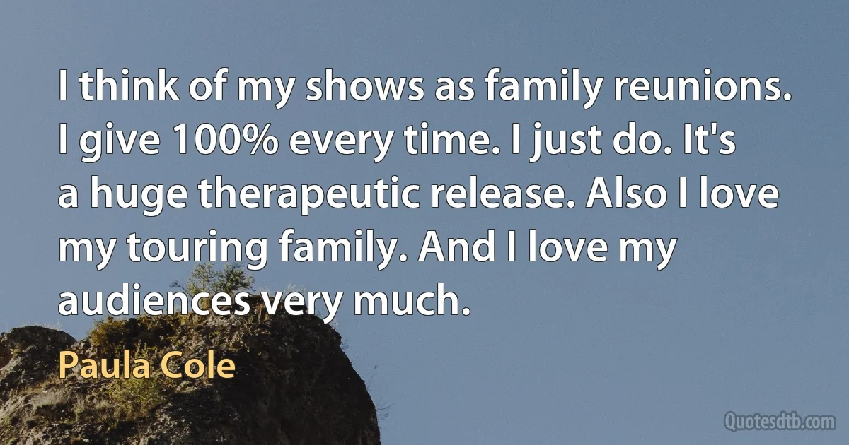 I think of my shows as family reunions. I give 100% every time. I just do. It's a huge therapeutic release. Also I love my touring family. And I love my audiences very much. (Paula Cole)