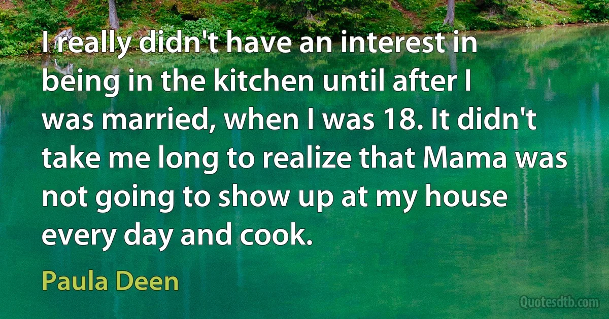 I really didn't have an interest in being in the kitchen until after I was married, when I was 18. It didn't take me long to realize that Mama was not going to show up at my house every day and cook. (Paula Deen)