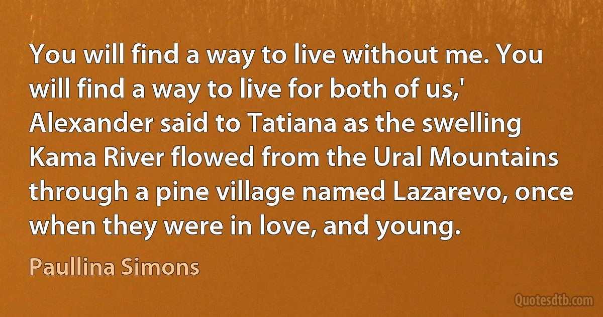 You will find a way to live without me. You will find a way to live for both of us,' Alexander said to Tatiana as the swelling Kama River flowed from the Ural Mountains through a pine village named Lazarevo, once when they were in love, and young. (Paullina Simons)