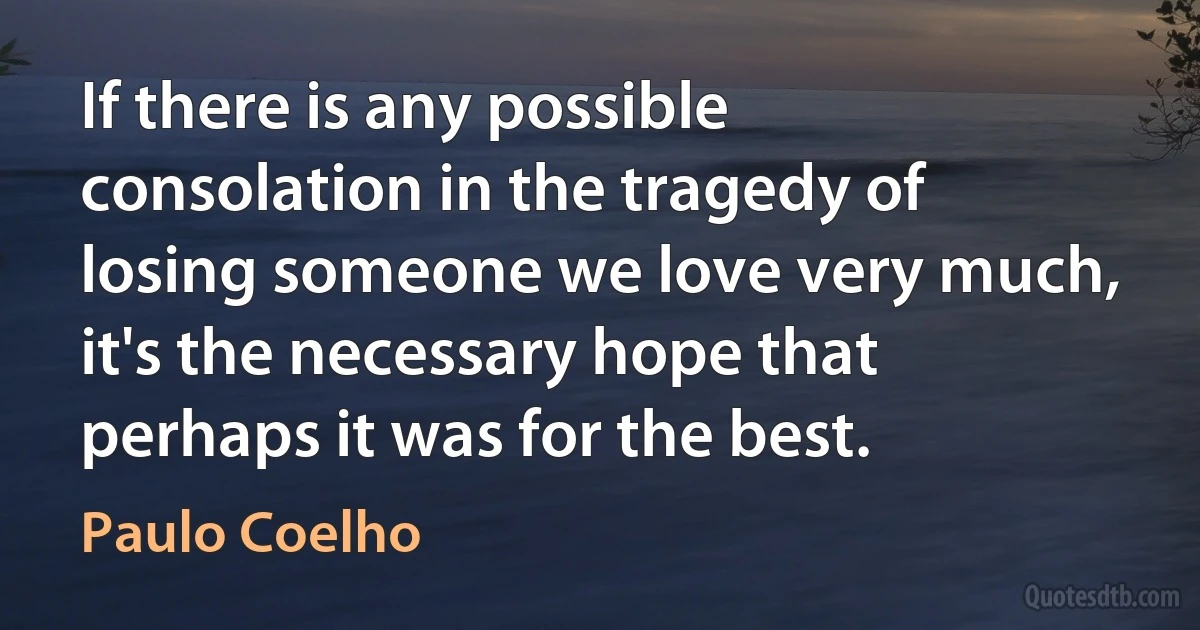 If there is any possible consolation in the tragedy of losing someone we love very much, it's the necessary hope that perhaps it was for the best. (Paulo Coelho)