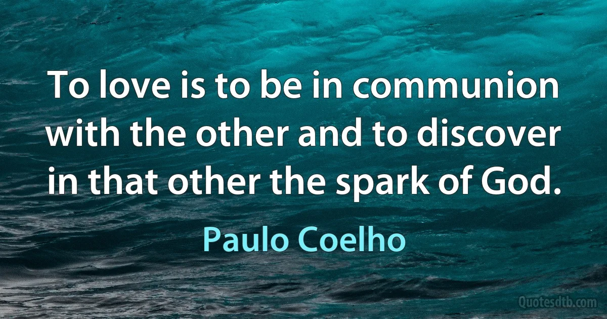 To love is to be in communion with the other and to discover in that other the spark of God. (Paulo Coelho)