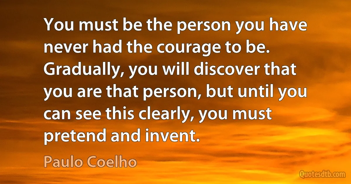 You must be the person you have never had the courage to be. Gradually, you will discover that you are that person, but until you can see this clearly, you must pretend and invent. (Paulo Coelho)