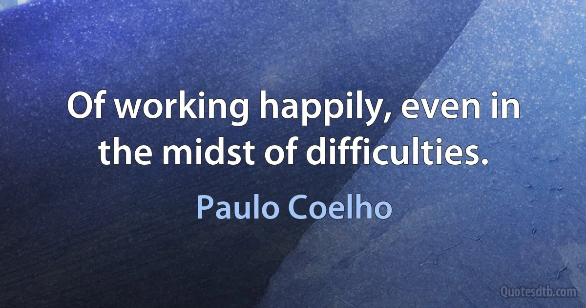 Of working happily, even in the midst of difficulties. (Paulo Coelho)