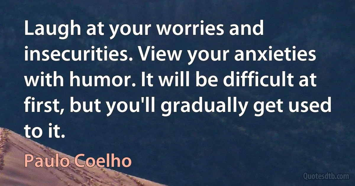 Laugh at your worries and insecurities. View your anxieties with humor. It will be difficult at first, but you'll gradually get used to it. (Paulo Coelho)