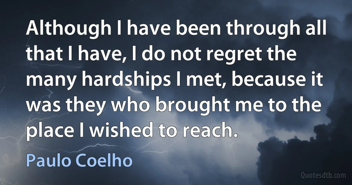 Although I have been through all that I have, I do not regret the many hardships I met, because it was they who brought me to the place I wished to reach. (Paulo Coelho)