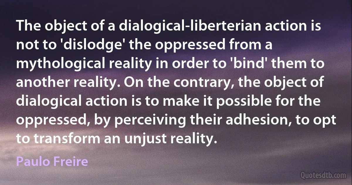 The object of a dialogical-liberterian action is not to 'dislodge' the oppressed from a mythological reality in order to 'bind' them to another reality. On the contrary, the object of dialogical action is to make it possible for the oppressed, by perceiving their adhesion, to opt to transform an unjust reality. (Paulo Freire)