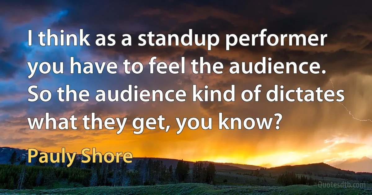 I think as a standup performer you have to feel the audience. So the audience kind of dictates what they get, you know? (Pauly Shore)