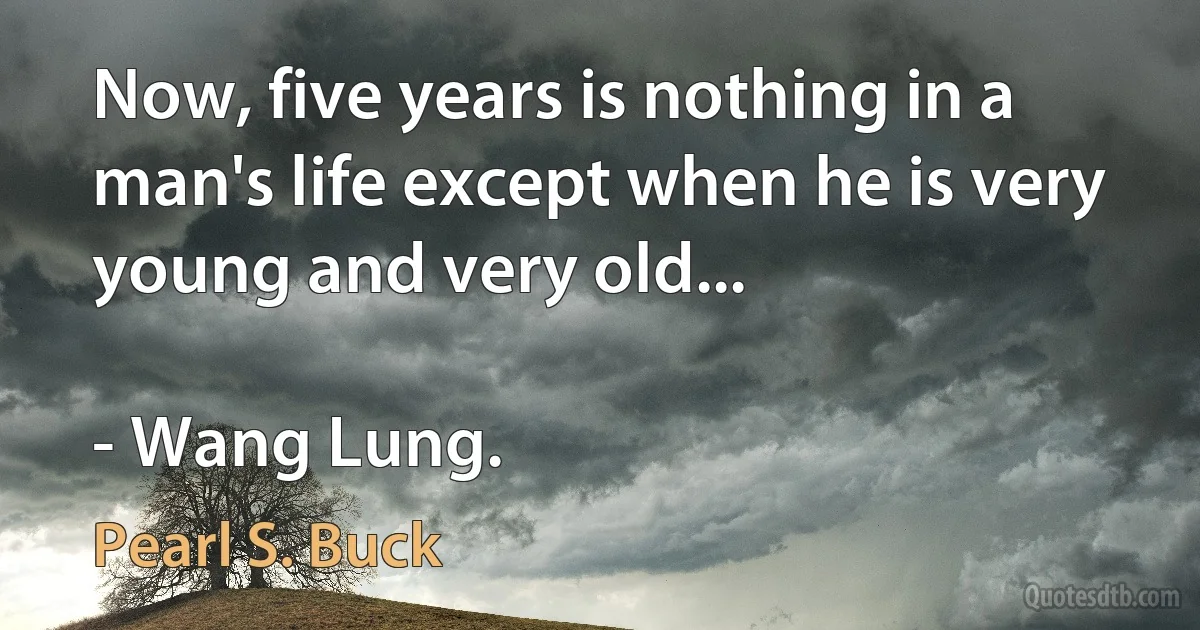 Now, five years is nothing in a man's life except when he is very young and very old...

- Wang Lung. (Pearl S. Buck)