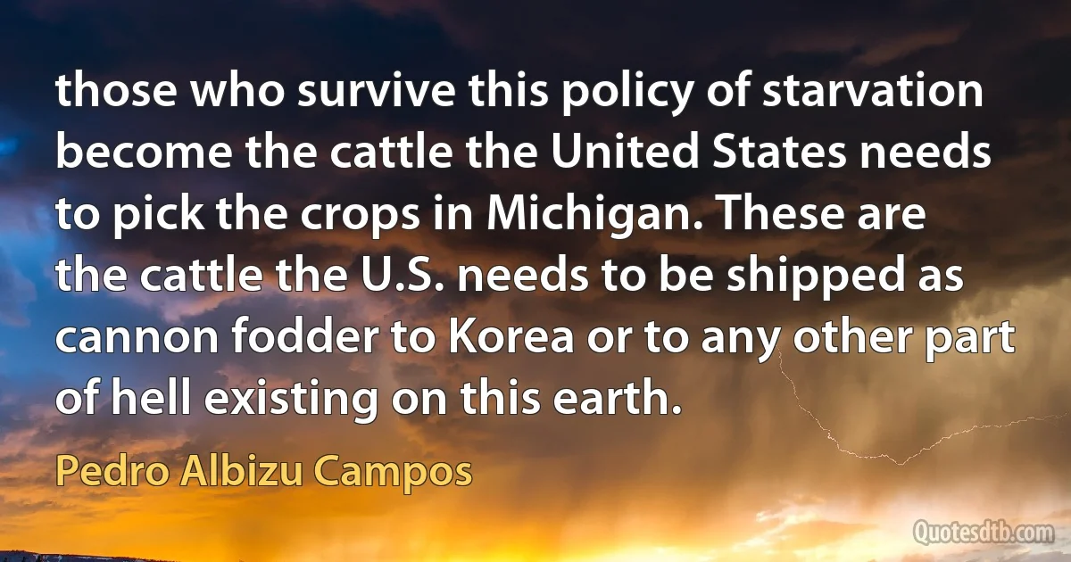 those who survive this policy of starvation become the cattle the United States needs to pick the crops in Michigan. These are the cattle the U.S. needs to be shipped as cannon fodder to Korea or to any other part of hell existing on this earth. (Pedro Albizu Campos)