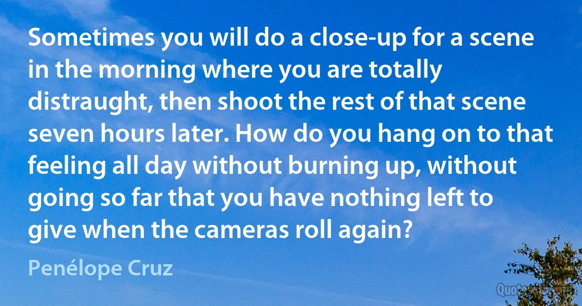 Sometimes you will do a close-up for a scene in the morning where you are totally distraught, then shoot the rest of that scene seven hours later. How do you hang on to that feeling all day without burning up, without going so far that you have nothing left to give when the cameras roll again? (Penélope Cruz)