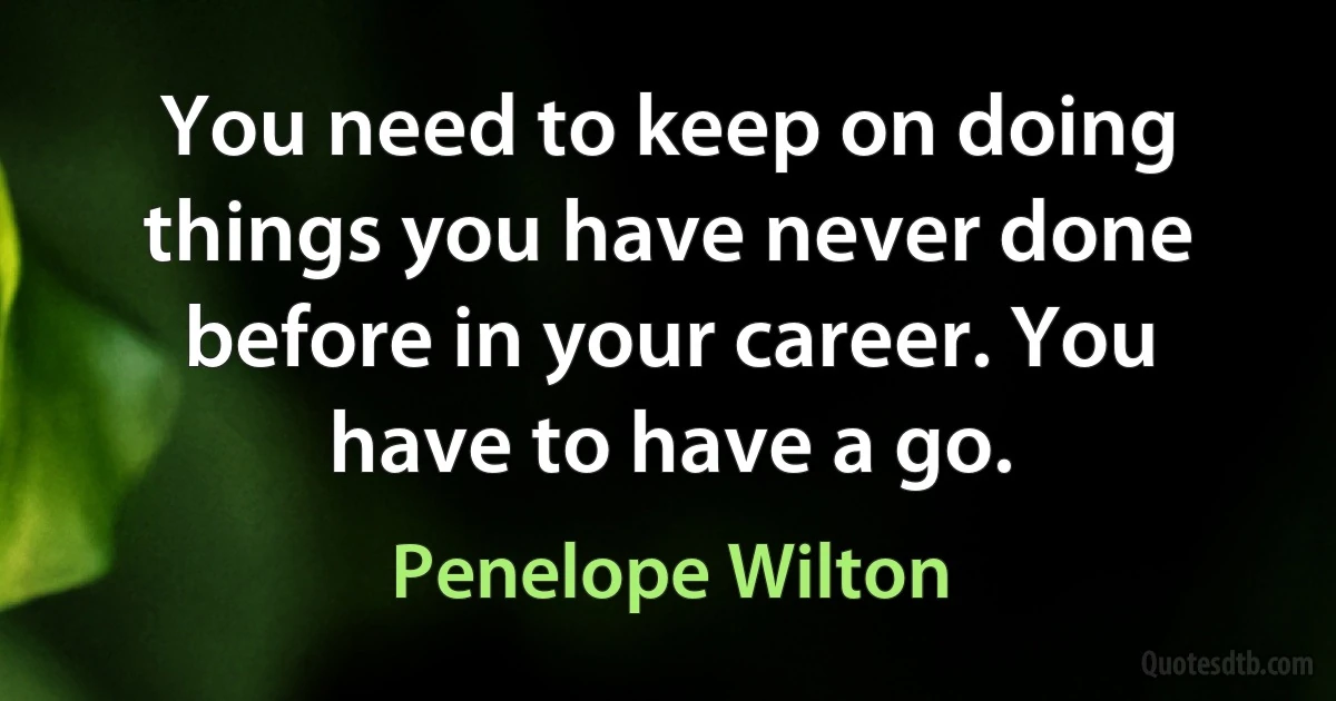 You need to keep on doing things you have never done before in your career. You have to have a go. (Penelope Wilton)