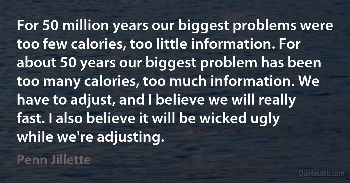 For 50 million years our biggest problems were too few calories, too little information. For about 50 years our biggest problem has been too many calories, too much information. We have to adjust, and I believe we will really fast. I also believe it will be wicked ugly while we're adjusting. (Penn Jillette)