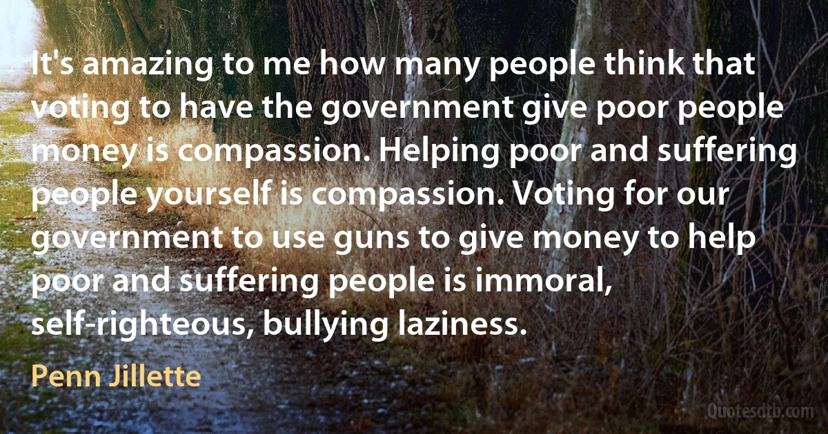 It's amazing to me how many people think that voting to have the government give poor people money is compassion. Helping poor and suffering people yourself is compassion. Voting for our government to use guns to give money to help poor and suffering people is immoral, self-righteous, bullying laziness. (Penn Jillette)