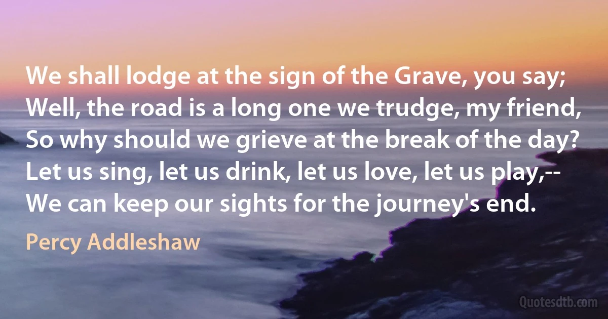 We shall lodge at the sign of the Grave, you say;
Well, the road is a long one we trudge, my friend,
So why should we grieve at the break of the day?
Let us sing, let us drink, let us love, let us play,--
We can keep our sights for the journey's end. (Percy Addleshaw)