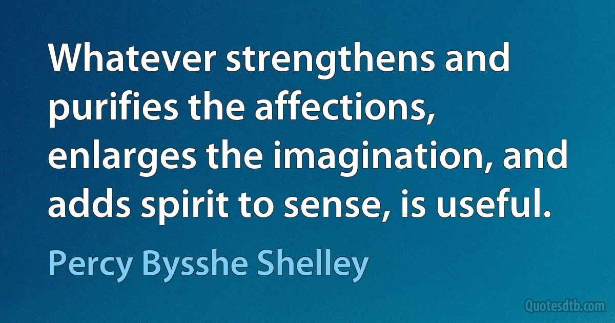 Whatever strengthens and purifies the affections, enlarges the imagination, and adds spirit to sense, is useful. (Percy Bysshe Shelley)