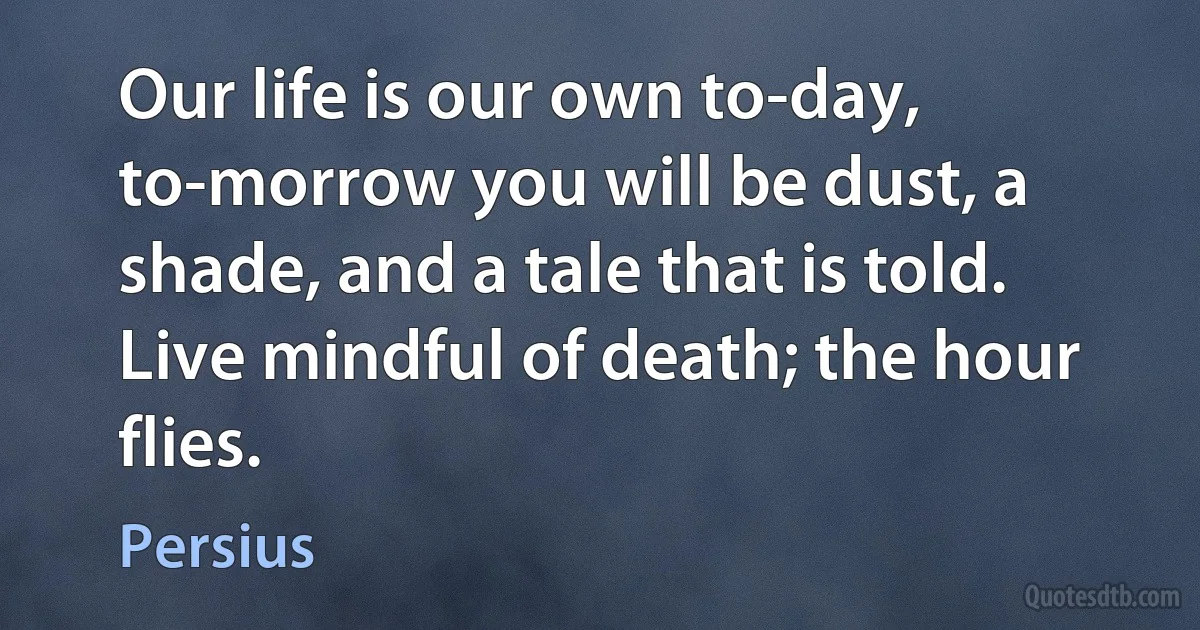 Our life is our own to-day, to-morrow you will be dust, a shade, and a tale that is told. Live mindful of death; the hour flies. (Persius)