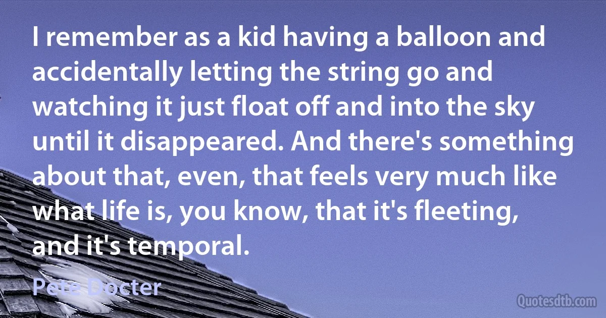 I remember as a kid having a balloon and accidentally letting the string go and watching it just float off and into the sky until it disappeared. And there's something about that, even, that feels very much like what life is, you know, that it's fleeting, and it's temporal. (Pete Docter)