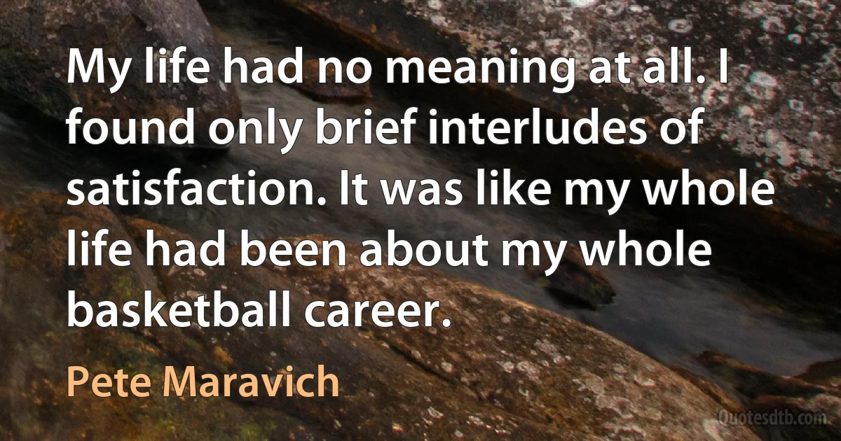 My life had no meaning at all. I found only brief interludes of satisfaction. It was like my whole life had been about my whole basketball career. (Pete Maravich)