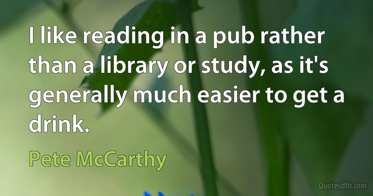 I like reading in a pub rather than a library or study, as it's generally much easier to get a drink. (Pete McCarthy)