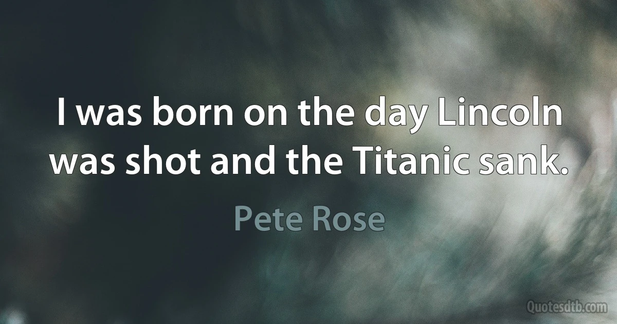 I was born on the day Lincoln was shot and the Titanic sank. (Pete Rose)