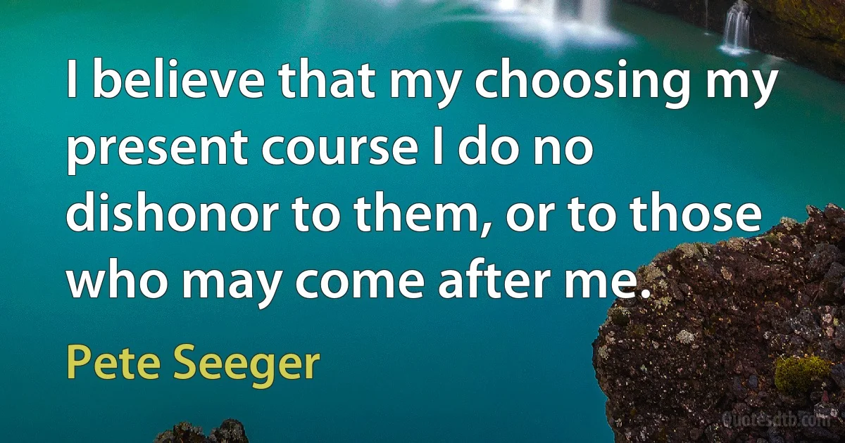 I believe that my choosing my present course I do no dishonor to them, or to those who may come after me. (Pete Seeger)