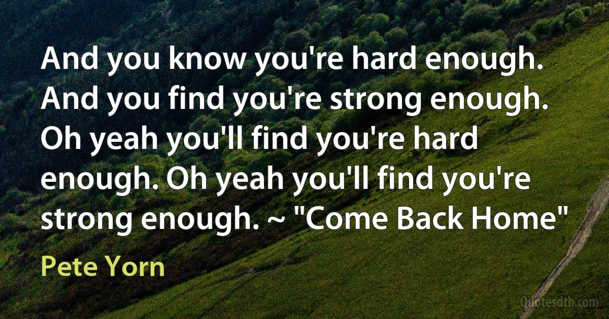 And you know you're hard enough. And you find you're strong enough. Oh yeah you'll find you're hard enough. Oh yeah you'll find you're strong enough. ~ "Come Back Home" (Pete Yorn)