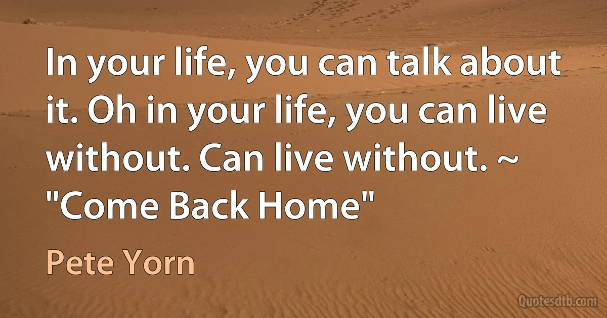 In your life, you can talk about it. Oh in your life, you can live without. Can live without. ~ "Come Back Home" (Pete Yorn)