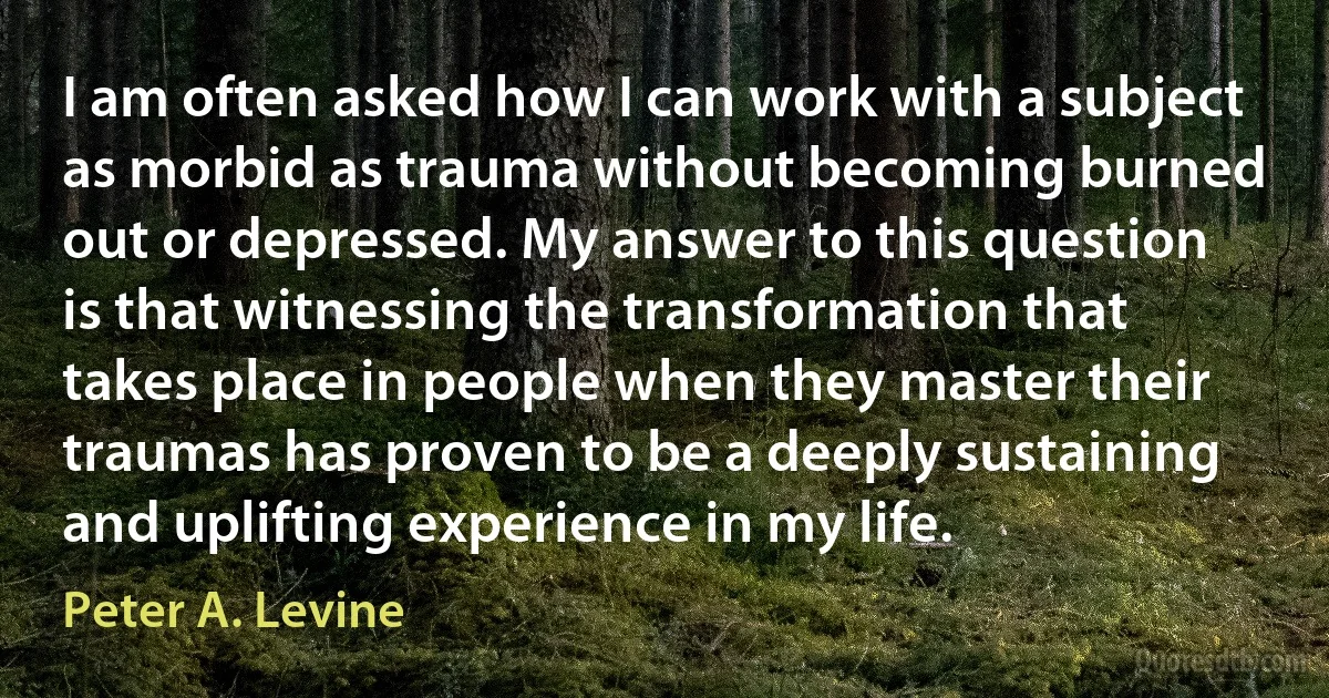 I am often asked how I can work with a subject as morbid as trauma without becoming burned out or depressed. My answer to this question is that witnessing the transformation that takes place in people when they master their traumas has proven to be a deeply sustaining and uplifting experience in my life. (Peter A. Levine)