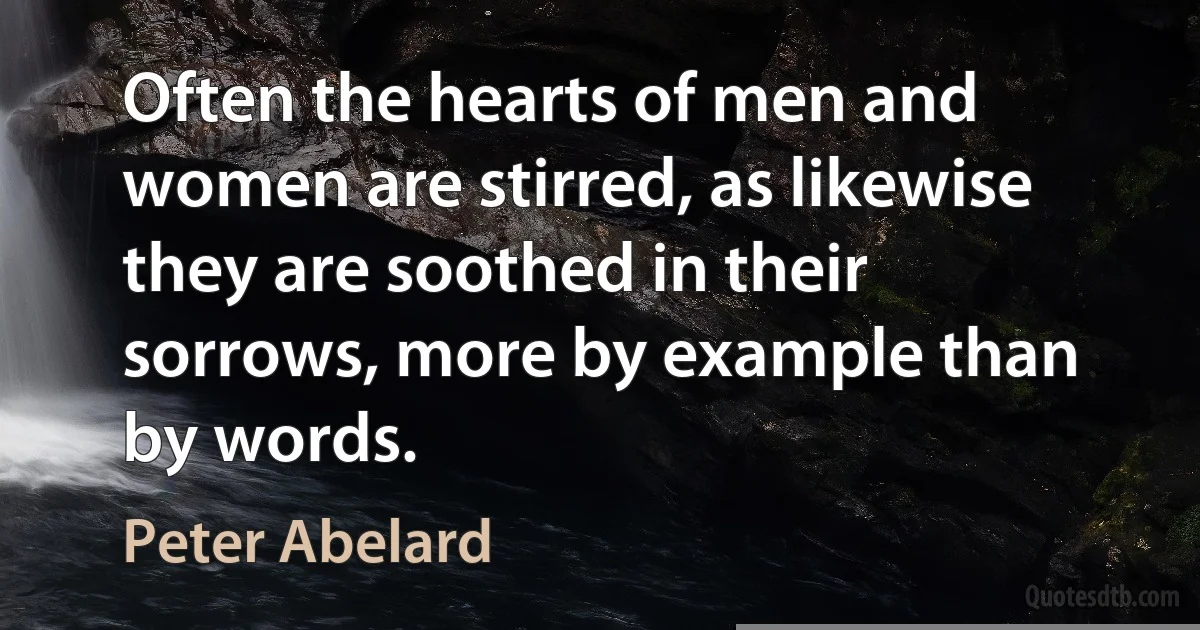 Often the hearts of men and women are stirred, as likewise they are soothed in their sorrows, more by example than by words. (Peter Abelard)