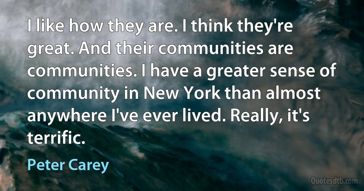 I like how they are. I think they're great. And their communities are communities. I have a greater sense of community in New York than almost anywhere I've ever lived. Really, it's terrific. (Peter Carey)