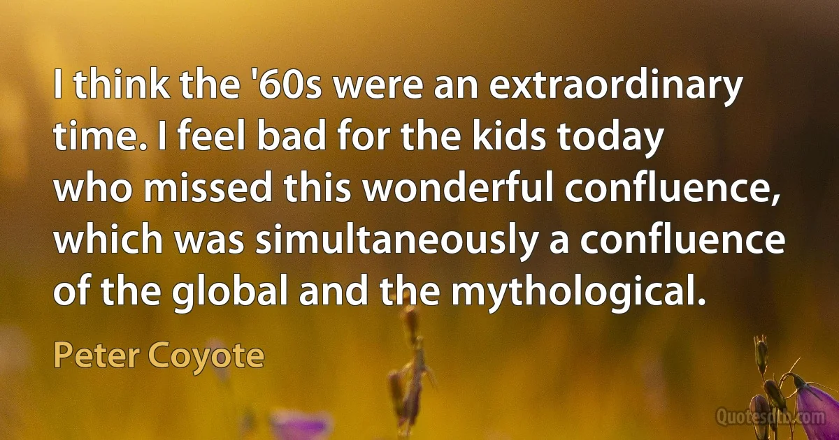 I think the '60s were an extraordinary time. I feel bad for the kids today who missed this wonderful confluence, which was simultaneously a confluence of the global and the mythological. (Peter Coyote)