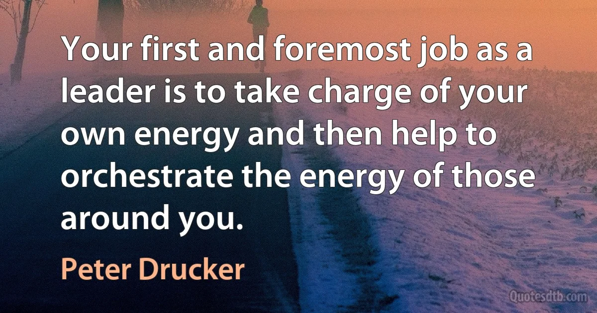 Your first and foremost job as a leader is to take charge of your own energy and then help to orchestrate the energy of those around you. (Peter Drucker)