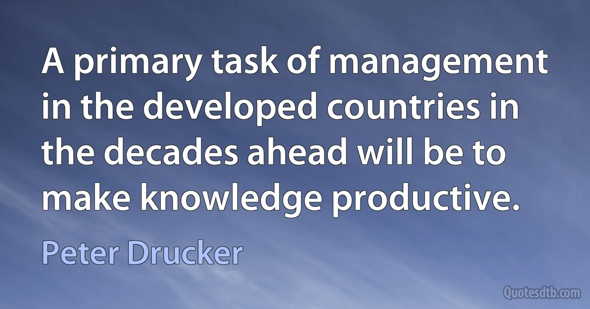 A primary task of management in the developed countries in the decades ahead will be to make knowledge productive. (Peter Drucker)