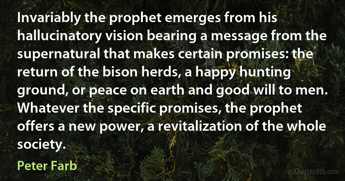 Invariably the prophet emerges from his hallucinatory vision bearing a message from the supernatural that makes certain promises: the return of the bison herds, a happy hunting ground, or peace on earth and good will to men. Whatever the specific promises, the prophet offers a new power, a revitalization of the whole society. (Peter Farb)