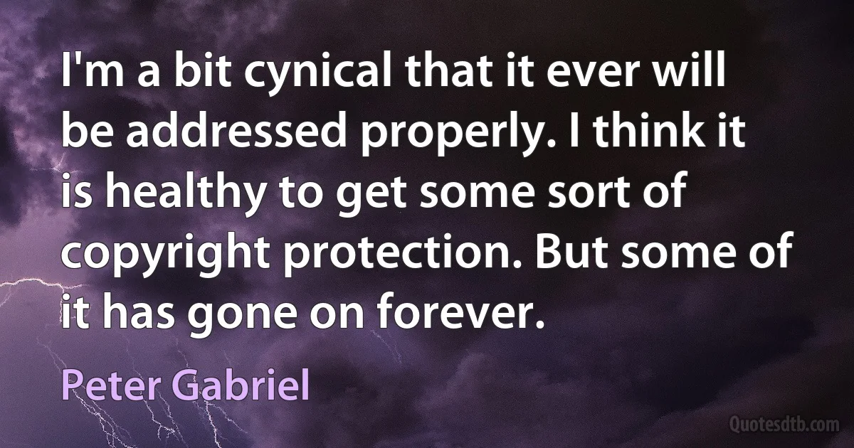 I'm a bit cynical that it ever will be addressed properly. I think it is healthy to get some sort of copyright protection. But some of it has gone on forever. (Peter Gabriel)