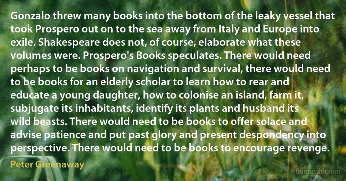 Gonzalo threw many books into the bottom of the leaky vessel that took Prospero out on to the sea away from Italy and Europe into exile. Shakespeare does not, of course, elaborate what these volumes were. Prospero's Books speculates. There would need perhaps to be books on navigation and survival, there would need to be books for an elderly scholar to learn how to rear and educate a young daughter, how to colonise an island, farm it, subjugate its inhabitants, identify its plants and husband its wild beasts. There would need to be books to offer solace and advise patience and put past glory and present despondency into perspective. There would need to be books to encourage revenge. (Peter Greenaway)