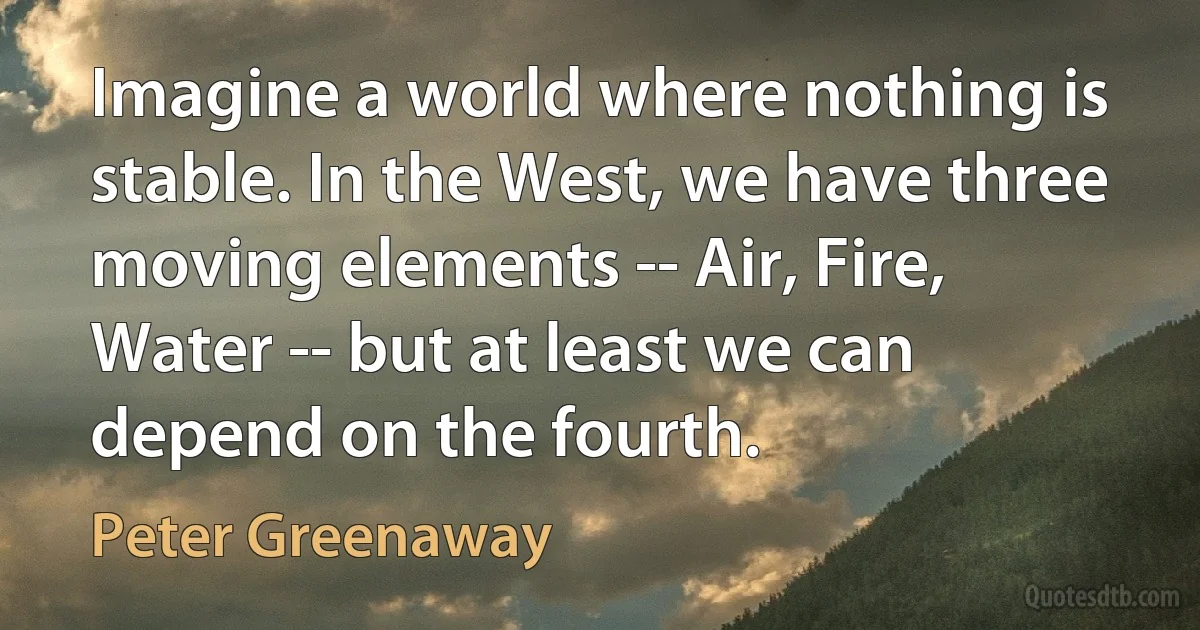 Imagine a world where nothing is stable. In the West, we have three moving elements -- Air, Fire, Water -- but at least we can depend on the fourth. (Peter Greenaway)