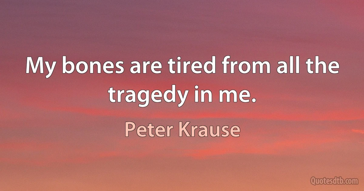 My bones are tired from all the tragedy in me. (Peter Krause)