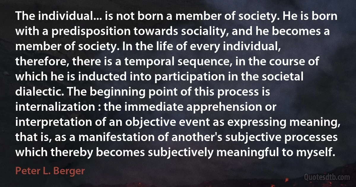 The individual... is not born a member of society. He is born with a predisposition towards sociality, and he becomes a member of society. In the life of every individual, therefore, there is a temporal sequence, in the course of which he is inducted into participation in the societal dialectic. The beginning point of this process is internalization : the immediate apprehension or interpretation of an objective event as expressing meaning, that is, as a manifestation of another's subjective processes which thereby becomes subjectively meaningful to myself. (Peter L. Berger)