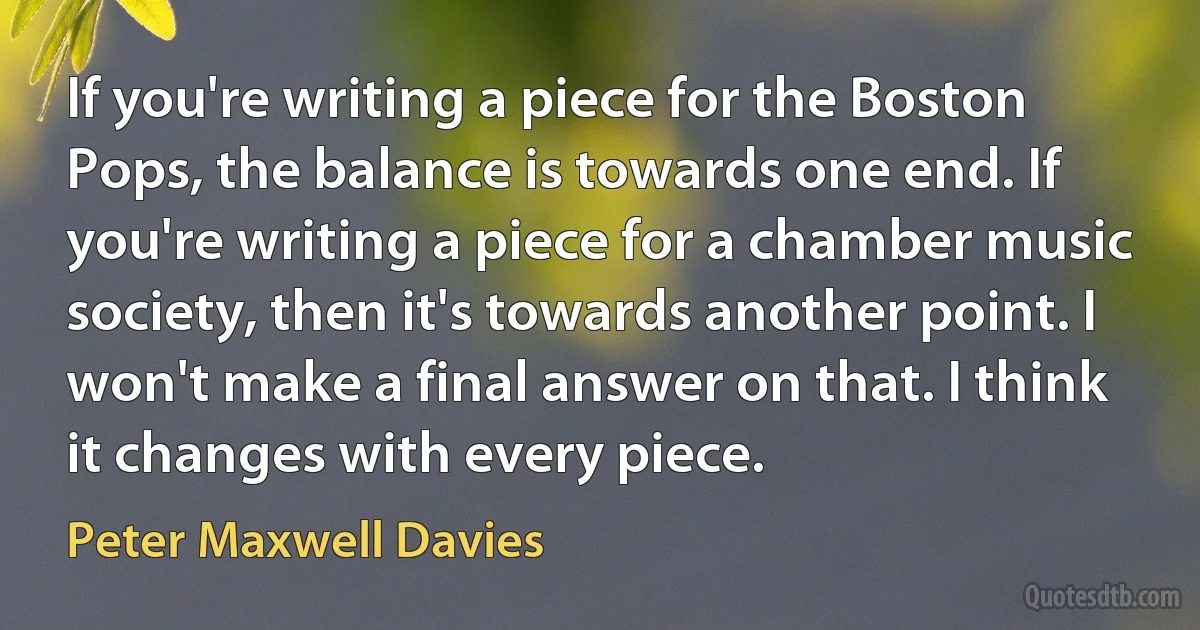 If you're writing a piece for the Boston Pops, the balance is towards one end. If you're writing a piece for a chamber music society, then it's towards another point. I won't make a final answer on that. I think it changes with every piece. (Peter Maxwell Davies)